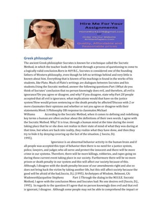 Greek philosopher
The ancient Greek philosopher Socrates is known for a technique called the Socratic
Method, in which the teacher leads the student through a process of questioning to come to
a logically valid conclusion.Born in 469 B.C., Socrates is considered one of the founding
fathers of Western philosophy, even though he left no writings behind and very little is
known about him. Everything that is known of his teachings is found in the works of his
students, like Plato. Much of Plato’s writings are dialogues between Socrates and his
students.Using the Socratic method, answer the following questions:Part 1What do you
think of Socrates’ conclusion that no person knowingly does evil, and therefore, all evil is
ignorance?Do you agree or disagree, and why? If you disagree, state why.Part 2If people
accepted that all evil is ignorance, what implications would that have on the justice
system?How would prison sentencing or the death penalty be affected?Discuss with 2 or
more classmates their opinions and whether or not you agree or disagree with their
statements.Week 3 Philosophy DB response to classmates:Michael
Williams According to the Socratic Method, when it comes to defining and redefining
key terms a human are often unclear about the definitions of their own words. I agree with
the Socratic Method. Why? It is true, through a human mind at the time during the event
taking place that he or she does not realize in their state of mind of what they was during at
that time, but when are back into reality, they realize what they have done, and then they
try to hide it by denying covering up the fact of the situation. ( Soccio, D.J.
1995).
Ignorance is an abnormal behavior activity in the human brain and if
all people was accepted this type of behavior then there is no need for a justice system,
police, lawyers, and judges who all serve and protect the innocent and there will be more
crime in our systems. Therefore, there will be more killings, robberies, and rapes going on
during these current event taking place in our society. Furthermore there will be no more
prison or death penalty in our system and this will affect our society because of this.
Although, I disagree with the death penalty because of our amendments right and also so
does not bring back the victim by taking another life, but this still affect society because the
good will be afraid of the bad.Soccio, D.J. (1995). Archetypes of Wisdom, Belmont, CA:
WadsworthJacqueline Stephens Part 1:Through the dialog in the M.U.S.E. Socratic
Method, I agree with the conclusion Meno and Socrates had: No one desires evil (Soccis, D.J.,
1995). In regards to the question if I agree that no person knowingly does evil and that evil
is ignorant, I disagree. Although some people may not be able to comprehend the impact or
 