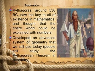 Mathematics
Pythagoras, around 530
BC, saw the key to all of
existence in mathematics,
and thought that the
entire world could be
explained with numbers.
Developed an advanced
system of geometry that
we still use today (people
still study the
Pythagorean Theorem in
geometry).
 
