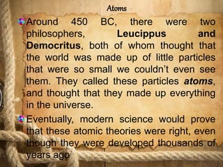 Atoms
Around 450 BC, there were two
philosophers, Leucippus and
Democritus, both of whom thought that
the world was made up of little particles
that were so small we couldn’t even see
them. They called these particles atoms,
and thought that they made up everything
in the universe.
Eventually, modern science would prove
that these atomic theories were right, even
though they were developed thousands of
years ago
 