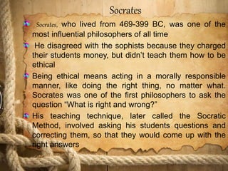 Socrates
Socrates, who lived from 469-399 BC, was one of the
most influential philosophers of all time
He disagreed with the sophists because they charged
their students money, but didn’t teach them how to be
ethical
Being ethical means acting in a morally responsible
manner, like doing the right thing, no matter what.
Socrates was one of the first philosophers to ask the
question “What is right and wrong?”
His teaching technique, later called the Socratic
Method, involved asking his students questions and
correcting them, so that they would come up with the
right answers
 