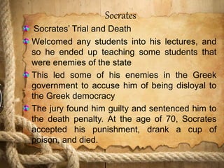 Socrates
Socrates’ Trial and Death
Welcomed any students into his lectures, and
so he ended up teaching some students that
were enemies of the state
This led some of his enemies in the Greek
government to accuse him of being disloyal to
the Greek democracy
The jury found him guilty and sentenced him to
the death penalty. At the age of 70, Socrates
accepted his punishment, drank a cup of
poison, and died.
 