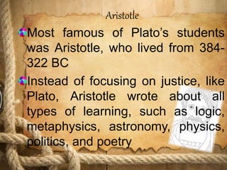 Aristotle
Most famous of Plato’s students
was Aristotle, who lived from 384-
322 BC
Instead of focusing on justice, like
Plato, Aristotle wrote about all
types of learning, such as logic,
metaphysics, astronomy, physics,
politics, and poetry
 