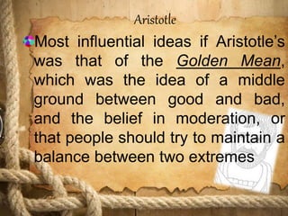 Aristotle
Most influential ideas if Aristotle’s
was that of the Golden Mean,
which was the idea of a middle
ground between good and bad,
and the belief in moderation, or
that people should try to maintain a
balance between two extremes
 