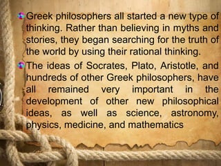 Greek philosophers all started a new type of
thinking. Rather than believing in myths and
stories, they began searching for the truth of
the world by using their rational thinking.
The ideas of Socrates, Plato, Aristotle, and
hundreds of other Greek philosophers, have
all remained very important in the
development of other new philosophical
ideas, as well as science, astronomy,
physics, medicine, and mathematics
 