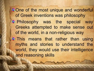 One of the most unique and wonderful
of Greek inventions was philosophy
Philosophy was the special way
Greeks attempted to make sense out
of the world, in a non-religious way
This means that rather than using
myths and stories to understand the
world, they would use their intelligence
and reasoning skills
 