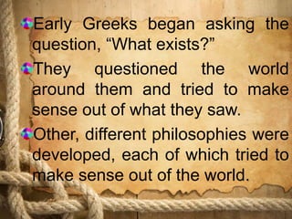 Early Greeks began asking the
question, “What exists?”
They questioned the world
around them and tried to make
sense out of what they saw.
Other, different philosophies were
developed, each of which tried to
make sense out of the world.
 