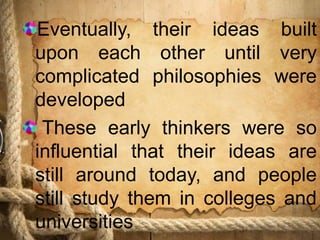 Eventually, their ideas built
upon each other until very
complicated philosophies were
developed
These early thinkers were so
influential that their ideas are
still around today, and people
still study them in colleges and
universities
 