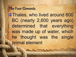 The Four Elements
Thales, who lived around 600
BC (nearly 2,600 years ago)
determined that everything
was made up of water, which
he thought was the single
primal element
 