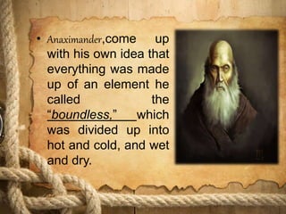 • Anaximander,come up
with his own idea that
everything was made
up of an element he
called the
“boundless,” which
was divided up into
hot and cold, and wet
and dry.
 