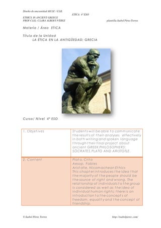 Diseño de una unidad AICLE / CLIL 
ETICA. 4º ESO 
ETHICS IN ANCIENT GREECE 
PROF.CLIL: CLARA ALBERT PÉREZ plantilla:Isabel Pérez Torres 
Materia / Área ETICA 
Título de la Unidad 
LA ÉTICA EN LA ANTIGÜEDAD: GRECIA 
Curso/ Nivel 4º ESO 
1. Objet ives 
St udent s wi l l be able t o communicate 
t he resul t s of t hei r analyses ef fect ively 
in bot h wri t ing and spoken language 
t hrough t hei r f inal project about 
ancient GREEK PHILOSOPHERS: 
SÓCRATES,PLATO AND ARISTOTLE. 
2. Cont ent 
Plat o, Cri to 
Aesop, Fables 
Ari st ot le, Nicomachean Et hics 
Thi s chapt er int roduces t he idea t hat 
t he majorit y of t he people should be 
t he source of right and wrong. The 
relat ionship of individual s t o t he group 
i s considered as wel l as t he idea of 
individual human right s; t here i s an 
int roduct ion t o t he concept s of 
f reedom, equal i t y and t he concept of 
f riendship. 
© Isabel Pérez Torres http://isabelperez .com/ 
 