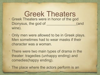 Greek Theaters
Greek Theaters were in honor of the god
Dionysus, the god of ________________(and
wine).
Only men were allowed to be in Greek plays.
Men sometimes had to wear masks if their
character was a woman.
There were two main types of drama in the
theater: tragedies (unhappy ending) and
comedies(happy ending).
The place where the actors perform is an
_____________.