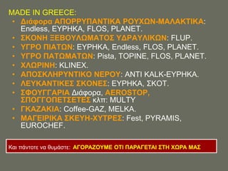 MADE IN GREECE:
 • Γιάθορα ΑΠΟΡΡΤΠΑΝΣΗΚΑ ΡΟΤΥΧΝ-ΜΑΛΑΚΣΗΚΑ:
   Endless, ΔΤΡΖΚΑ, FLOS, PLANET.
 • ΢ΚΟΝΖ ΞΔΒΟΤΛΧΜΑΣΟ΢ ΤΓΡΑΤΛΗΚΧΝ: FLUP.
 • ΤΓΡΟ ΠΗΑΣΧΝ: ΔΤΡΖΚΑ, Endless, FLOS, PLANET.
 • ΤΓΡΟ ΠΑΣΧΜΑΣΧΝ: Pista, TOPINE, FLOS, PLANET.
 • ΥΛΧΡΗΝΖ: KLINEX.
 • ΑΠΟ΢ΚΛΖΡΤΝΣΗΚΟ ΝΔΡΟΤ: ΑΝΣΗ KALK-ΔΤΡΖΚΑ.
 • ΛΔΤΚΑΝΣΗΚΔ΢ ΢ΚΟΝΔ΢: ΔΤΡΖΚΑ, ΢ΚΟΣ.
 • ΢ΦΟΤΓΓΑΡΗΑ Γηάθνξα, AEROSTOP,
   ΢ΠΟΓΓΟΠΔΣ΢ΔΣΔ΢ θιπ: MULTY
 • ΓΚΑΕΑΚΗΑ: Coffee-GAZ, MELKA.
 • ΜΑΓΔΗΡΗΚΑ ΢ΚΔΤΖ-ΥΤΣΡΔ΢: Fest, PYRAMIS,
   EUROCHEF.

Καη πάληνηε λα ζπκάζηε: ΑΓΟΡΑΕΟΤΜΔ ΟΣΗ ΠΑΡΑΓΔΣΑΗ ΢ΣΖ ΥΧΡΑ ΜΑ΢
 