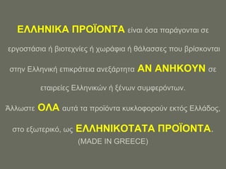 ΔΛΛΖΝΗΚΑ ΠΡΟΨΟΝΣΑ είλαη όζα παξάγνληαη ζε
εξγνζηάζηα ή βηνηερλίεο ή ρσξάθηα ή ζάιαζζεο πνπ βξίζθνληαη

ζηελ Διιεληθή επηθξάηεηα αλεμάξηεηα   ΑΝ ΑΝΖΚΟΤΝ ζε
          εηαηξείεο Διιεληθώλ ή μέλσλ ζπκθεξόλησλ.

Άιισζηε   ΟΛΑ απηά ηα πξντόληα θπθινθνξνύλ εθηόο Διιάδνο,

 ζην εμσηεξηθό, σο   ΔΛΛΖΝΗΚΟΣΑΣΑ ΠΡΟΨΟΝΣΑ.
                     (MADE IN GREECE)
 