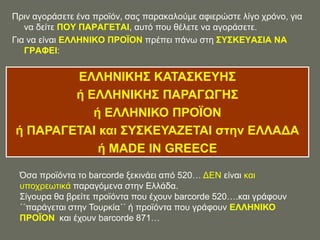 Πξηλ αγνξάζεηε έλα πξντόλ, ζαο παξαθαινύκε αθηεξώζηε ιίγν ρξόλν, γηα
   λα δείηε ΠΟΤ ΠΑΡΑΓΔΣΑΗ, απηό πνπ ζέιεηε λα αγνξάζεηε.
Γηα λα είλαη ΔΛΛΖΝΗΚΟ ΠΡΟΨΟΝ πξέπεη πάλσ ζηε ΢Τ΢ΚΔΤΑ΢ΗΑ ΝΑ
   ΓΡΑΦΔΗ:


        ΔΛΛΖΝΗΚΖ΢ ΚΑΣΑ΢ΚΔΤΖ΢
        ή ΔΛΛΖΝΗΚΖ΢ ΠΑΡΑΓΧΓΖ΢
           ή ΔΛΛΖΝΗΚΟ ΠΡΟΨΟΝ
ή ΠΑΡΑΓΔΣΑΗ και ΢Τ΢ΚΔΤΑΕΔΣΑΗ ζηην ΔΛΛΑΓΑ
            ή MADE IN GREECE

 Όζα πξντόληα ην barcorde μεθηλάεη από 520… ΓΔΝ είλαη θαη
 ππνρξεσηηθά παξαγόκελα ζηελ Διιάδα.
 ΢ίγνπξα ζα βξείηε πξντόληα πνπ έρνπλ barcorde 520….θαη γξάθνπλ
 ΄΄παξάγεηαη ζηελ Σνπξθία΄΄ ή πξντόληα πνπ γξάθνπλ ΔΛΛΖΝΗΚΟ
 ΠΡΟΨΟΝ θαη έρνπλ barcorde 871…
 