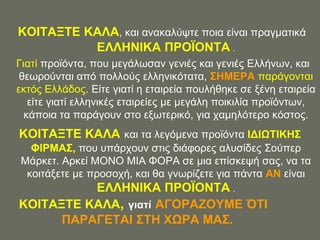 ΚΟΗΣΑΞΣΔ ΚΑΛΑ, θαη αλαθαιύςηε πνηα είλαη πξαγκαηηθά
          ΔΛΛΖΝΗΚΑ ΠΡΟΨΟΝΣΑ .
Γηαηί πξντόληα, πνπ κεγάισζαλ γεληέο θαη γεληέο Διιήλσλ, θαη
 ζεσξνύληαη από πνιινύο ειιεληθόηαηα, ΢ΖΜΔΡΑ παξάγνληαη
εθηόο Διιάδνο. Δίηε γηαηί ε εηαηξεία πνπιήζεθε ζε μέλε εηαηξεία
   είηε γηαηί ειιεληθέο εηαηξείεο κε κεγάιε πνηθηιία πξντόλησλ,
  θάπνηα ηα παξάγνπλ ζην εμσηεξηθό, γηα ρακειόηεξν θόζηνο.
ΚΟΗΣΑΞΣΔ ΚΑΛΑ θαη ηα ιεγόκελα πξντόληα ΗΓΗΧΣΗΚΖ΢
  ΦΗΡΜΑ΢, πνπ ππάξρνπλ ζηηο δηάθνξεο αιπζίδεο ΢νύπεξ
Μάξθεη. Αξθεί ΜΟΝΟ ΜΗΑ ΦΟΡΑ ζε κηα επίζθεςή ζαο, λα ηα
 θνηηάμεηε κε πξνζνρή, θαη ζα γλσξίδεηε γηα πάληα ΑΝ είλαη
          ΔΛΛΖΝΗΚΑ ΠΡΟΨΟΝΣΑ .
ΚΟΗΣΑΞΣΔ ΚΑΛΑ, γιαηί ΑΓΟΡΑΕΟΤΜΔ ΌΣΗ
      ΠΑΡΑΓΔΣΑΗ ΢ΣΖ ΥΧΡΑ ΜΑ΢.
 