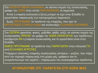 ΢ηα ΚΑΣΔΦΤΓΜΔΝΑ ΛΑΥΑΝΗΚΑ, ζε θάπνην ζεκείν ηεο ζπζθεπαζίαο,
γξάθεη ηελ ΥΧΡΑ ζηελ νπνία ΠΑΡΖΥΘΖΚΑΝ ηα ιαραληθά.
  Απιά ε εηαηξεία (ειιεληθή ή μέλε) κπνξεί λα έρεη ζηελ Διιάδα ην
εξγνζηάζην παξαγσγήο ησλ θαηεςπγκέλσλ ιαραληθώλ.
  Δκείο ΠΡΟΣΗΜΑΜΔ ηα πξντόληα ηεο εηαηξείαο, πνπ έρεη ην
ΔΡΓΟ΢ΣΑ΢ΗΟ ΢ΣΖΝ ΔΛΛΑΓΑ θαη ζπζθεπάδεη ΔΛΛΖΝΗΚΑ ΛΑΥΑΝΗΚΑ.

΢ηα Ο΢ΠΡΗΑ (θαζόιηα, θαθέο, ξεβύζηα, θάβα, ξύδη), ζε θάπνην ζεκείν ηεο
ζπζθεπαζίαο ΠΡΔΠΔΗ λα γξάθεη ηελ ΥΧΡΑ ΠΑΡΑΓΧΓΖ΢ ησλ πξντόλησλ,
αλεμάξηεηα ΑΝ ε εηαηξεία ζπζθεπαζίαο θαη ην εξγνζηάζην είλαη ζηελ
Διιάδα.
ΔΜΔΗ΢ ΠΡΟΣΗΜΑΜΔ ηα πξντόληα πνπ ΠΑΡΑΓΟΝΣΑΗ ζηελ ειιεληθή ΓΖ
από ΔΛΛΖΝΔ΢ ΑΓΡΟΣΔ΢.
Τπάξρνπλ ειιεληθέο εηαηξείεο ζπζθεπαζίαο νζπξίσλ – ξπδηνύ, πνπ πέξα
από ηελ πεξηνρή παξαγσγήο ζηε ρώξα καο, γξάθνπλ θαη ην
νλνκαηεπώλπκν ηνπ αγξόηε – παξαγσγνύ ηνπ ζπγθεθξηκέλνπ πξντόληνο.


      ΑΓΟΡΑΕΟΤΜΔ ΟΣΗ ΠΑΡΑΓΔΣΑΗ ΢ΣΖ ΥΧΡΑ ΜΑ΢
 