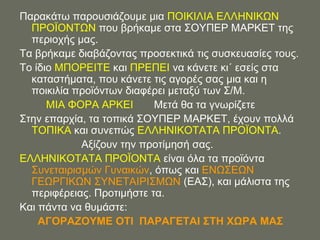 Παξαθάησ παξνπζηάδνπκε κηα ΠΟΗΚΗΛΗΑ ΔΛΛΖΝΗΚΧΝ
  ΠΡΟΨΟΝΣΧΝ πνπ βξήθακε ζηα ΢ΟΤΠΔΡ ΜΑΡΚΔΣ ηεο
  πεξηνρήο καο.
Σα βξήθακε δηαβάδνληαο πξνζεθηηθά ηηο ζπζθεπαζίεο ηνπο.
Σν ίδην ΜΠΟΡΔΗΣΔ θαη ΠΡΔΠΔΗ λα θάλεηε θη΄ εζείο ζηα
  θαηαζηήκαηα, πνπ θάλεηε ηηο αγνξέο ζαο κηα θαη ε
  πνηθηιία πξντόλησλ δηαθέξεη κεηαμύ ησλ ΢/Μ.
      ΜΗΑ ΦΟΡΑ ΑΡΚΔΗ       Μεηά ζα ηα γλσξίδεηε
΢ηελ επαξρία, ηα ηνπηθά ΢ΟΤΠΔΡ ΜΑΡΚΔΣ, έρνπλ πνιιά
  ΣΟΠΗΚΑ θαη ζπλεπώο ΔΛΛΖΝΗΚΟΣΑΣΑ ΠΡΟΨΟΝΣΑ.
            Αμίδνπλ ηελ πξνηίκεζή ζαο.
ΔΛΛΖΝΗΚΟΣΑΣΑ ΠΡΟΨΟΝΣΑ είλαη όια ηα πξντόληα
  ΢πλεηαηξηζκώλ Γπλαηθώλ, όπσο θαη ΔΝΧ΢ΔΧΝ
  ΓΔΧΡΓΗΚΧΝ ΢ΤΝΔΣΑΗΡΗ΢ΜΧΝ (ΔΑ΢), θαη κάιηζηα ηεο
  πεξηθέξεηαο. Πξνηηκήζηε ηα.
Καη πάληα λα ζπκάζηε:
    ΑΓΟΡΑΕΟΤΜΔ ΟΣΗ ΠΑΡΑΓΔΣΑΗ ΢ΣΖ ΥΧΡΑ ΜΑ΢
 