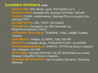 ΔΛΛΖΝΗΚΑ ΠΡΟΨΟΝΣΑ είναι:
•   ΢ΟΚΟΛΑΣΔ΢: ΗΟΝ, Break, Lacta, ΠΑΤΛΗΓΖ΢,Lov΄it.
•   ΢ΟΚΟΛΑΣΑΚΗΑ: Noisetta ION, Giokoda ΠΑΤΛΗΓΖ, OSCAR
•   Σ΢ΗΥΛΔ΢: ΔΛΜΑ, mastichashop, Lifedrops.Όιεο νη γλσζηέο ζαλ
    καζηίρεο ΥΗΟΤ.
•   ΚΟΤΒΔΡΣΟΤΡΑ: ΗΟΝ, ΓΗΧΣΖ, ΠΑΤΛΗΓΖ΢
•   ΓΚΟΦΡΔΣΔ΢: ΢νθνθξέηα ηεο ΗΟΝ, Serenata ηεο
    Bingo,Κνπθνπξνύθνπ, Derby.
•   ΓΑΡΗΓΑΚΗΑ-ΠΑΣΑΣΑΚΗΑ: Σ΢ΑΚΗΡΖ΢, Tottis, JUMBO, Ruffles,
    Cheetos
•   ΚΑΡΑΜΔΛΔ΢: ΛΑΒΓΑ, OLYMPIC, ION, OSCAR
•   ΜΠΗ΢ΚΟΣΑ: Amaretti, Bingo, ΠΑΠΑΓΟΠΟΤΛΟΤ, ΑΛΛΑΣΗΝΖ
•   ΚΡΗΣ΢ΗΝΗΑ&BAKEROLLS: CHIPITA, TOTTIS θαη άιισλ εηαηξεηώλ
    πνπ ππάξρνπλ ζηα ΢/Μ
•   ΦΡΤΓΑΝΗΔ΢: ΠΑΠΑΓΟΠΟΤΛΟΤ, ELITE, ΒΟ΢ΗΝΑΚΖ θαη πνιιά
    δηάθνξα παμηκάδηα Σνπηθώλ εηαηξεηώλ.
•   ΠΡΑΛΗΝΑ ΦΟΤΝΣΟΤΚΗΟΤ (γηα ηα παηδηά): Nucrema, Chocolina,
    Merenda.
 