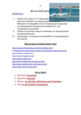 [5] 
ΦΥΛΛΑ ΕΡΓΑΣΙΑΣ 
Β΄ΟΜΑΔΑ: 
i. Γράψτε ένα κείμενο 2-3 παραγράφων με επιχειρήματα υπέρ των διακοπών σε ήσυχες γραφικές παραλίες. Μπορείτε να αναφερθείτε και σε συγκεκριμένα μέρη από την προηγούμενη πλοήγηση στο διαδίκτυο ή την αναζήτηση σε περιοδικά. 
ii. Γράψτε ένα δεύτερο υπέρ των διακοπών σε πολυσύχναστα τουριστικά θέρετρα. 
iii. Αξιολογήστε τα κείμενα και προσθέστε τα συμπεράσματα στις αφίσες. 
Προτεινόμενοι διαδικτυακοί τόποι 
http://www.corfubenitses.gr/el/corfu-holidays.html 
ht http://www.united-hellas.com/tourism/cyclades-islands-pictures-gr 
http://www.e-mykonos.gr/ 
http://www.folegandros.gr/ 
http://www.halkidiki.gr/ 
http://www.hellogreece.gr/eptanisa.html 
http://www.explorecrete.com/index-gr.html 
http://www.crete.tournet.gr/el 
Άλλες πηγές 
 Περιοδικό Γεωτρόπιο 
 Περιοδικό Διακοπές 
 Xάρτης της Ελλάδας Πολιτικός και Γεωφυσικός 
 Χάρτης της Ελλάδας Τουριστικός 
 