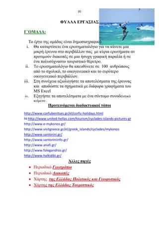 [6] 
ΦΥΛΛΑ ΕΡΓΑΣΙΑΣ 
Γ΄ΟΜΑΔΑ: 
Το έργο της ομάδας είναι δημοσιογραφικό 
i. Θα καταρτίσετε ένα ερωτηματολόγιο για να κάνετε μια μικρή έρευνα στο περιβάλλον σας με κύρια ερωτήματα αν προτιμούν διακοπές σε μια ήσυχη γραφική παραλία ή σε ένα πολυσύχναστο τουριστικό θέρετρο. 
ii. Το ερωτηματολόγιο θα απευθύνετε σε 100 ανθρώπους από το σχολικό, το οικογενειακό και το ευρύτερο οικογενειακό περιβάλλον. 
iii. Στη συνέχεια αξιολογήστε τα αποτελέσματα της έρευνας και αποδώστε τα σχηματικά με διάφορα γραφήματα του MS Excel 
iv. Εξηγήστε τα αποτελέσματα με ένα σύντομο συνοδευτικό κείμενο . 
Προτεινόμενοι διαδικτυακοί τόποι 
http://www.corfubenitses.gr/el/corfu-holidays.html 
ht http://www.united-hellas.com/tourism/cyclades-islands-pictures-gr 
http://www.e-mykonos.gr/ 
http://www.visitgreece.gr/el/greek_islands/cyclades/mykonos 
http://www.santorini.gr/ 
http://www.santoriniinfo.gr/ 
http://www.anafi.gr/ 
http://www.folegandros.gr/ 
http://www.halkidiki.gr/ 
Άλλες πηγές 
 Περιοδικό Γεωτρόπιο 
 Περιοδικό Διακοπές 
 Xάρτης της Ελλάδας Πολιτικός και Γεωφυσικός 
 Χάρτης της Ελλάδας Τουριστικός 
