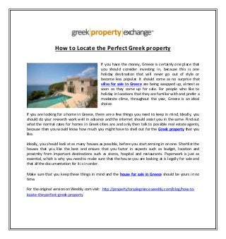 How to Locate the Perfect Greek property
If you have the money, Greece is certainly one place that
you should consider investing in, because this is one
holiday destination that will never go out of style or
become less popular. It should come as no surprise that
villas for sale in Greece are being swapped up, almost as
soon as they come up for sale. For people who like to
holiday in locations that they are familiar with and prefer a
moderate clime, throughout the year, Greece is an ideal
choice.
If you are looking for a home in Greece, there are a few things you need to keep in mind. Ideally, you
should do your research work well in advance and the internet should assist you in the same. Find out
what the normal rates for homes in Greek cities are and only then talk to possible real estate agents,
because then you would know how much you might have to shell out for the Greek property that you
like.
Ideally, you should look at as many houses as possible, before you start zeroing in on one. Shortlist the
houses that you like the best and ensure that you factor in aspects such as budget, location and
proximity from important destinations such as stores, hospital and restaurants. Paperwork is just as
essential, which is why you need to make sure that the house you are looking at is legally for sale and
that all the documentation for it is in order.
Make sure that you keep these things in mind and the house for sale in Greece should be yours in no
time.
For the original version on Weebly.com visit: http://propertyforsalegreece.weebly.com/blog/how-to-
locate-the-perfect-greek-property
 