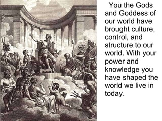 You the Gods and Goddess of our world have brought culture, control, and structure to our world. With your power and knowledge you have shaped the world we live in today.