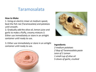 Taramosalata Ingredients 2 medium potatoes 2 tbsp of Taramosalata paste Juice of 1 Lemon 1 small cup of olive oil 5 cloves of garlic, crushed How to Make 1. Using an electric mixer at medium speed, beat the fish roe (Taramosalata) and potatoes until smooth.  2. Gradually add the olive oil, lemon juice and garlic to make a fluffy, creamy mixture.3. Either use immediately or store in an airtight container until ready to use. 3. Either use immediately or store in an airtight container until ready to use. 