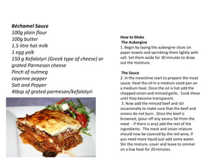 How to Make   The Aubergine 1. Begin by laying the aubergine slices on paper towels and sprinkling them lightly with salt. Set them aside for 30 minutes to draw out the moisture.   The Sauce 2. In the meantime start to prepare the meat sauce. Heat the oil in a medium sized pan on a medium heat. Once the oil is hot add the chopped onion and minced garlic.  Cook these until they become transparent.   3. Now add the minced beef and stir occasionally to make sure that the beef and onions do not burn.  Once the beef is browned, (pour off any excess fat from the meat  - if there is any) add the rest of the ingredients.  The meat and onion mixture should now be covered by the red wine, if you need more liquid just add some water.  Stir the mixture, cover and leave to simmer on a low heat for 20 minutes.  Béchamel Sauce 100g plain flour  100g butter  1.5 litre hot milk  1 egg yolk 150 g Kefalotyri (Greek type of cheese) or grated Parmesan cheese  Pinch of nutmeg  cayenne pepper Salt and Pepper  4tbsp of grated parmesan/kefalotyri 