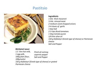 Pastitsio Ingredients 1 kilo  thick macaroni ½ kilo  minced meat 2 medium-sized chopped onions 3-4 cloves of  garlic 1 bay leaf 2-3 ripe diced tomatoes 1 tbsp tomato puree 1/4 litre olive oil 150 g Kefalotyri (Greek type of cheese) or Parmesan cheese Salt and Pepper Béchamel sauce 1.5  litre hot milk, 1 egg yolk, 100g plain flour, 100g butter 150 g Kefalotyri (Greek type of cheese) or grated Parmesan cheese Pinch of nutmeg cayenne pepper Salt and Pepper 