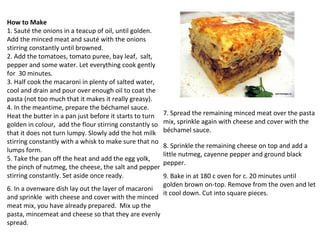How to Make 1. Sauté the onions in a teacup of oil, until golden.  Add the minced meat and sauté with the onions stirring constantly until browned. 2. Add the tomatoes, tomato puree, bay leaf,  salt, pepper and some water. Let everything cook gently for  30 minutes. 3. Half cook the macaroni in plenty of salted water, cool and drain and pour over enough oil to coat the pasta (not too much that it makes it really greasy). 4. In the meantime, prepare the béchamel sauce. Heat the butter in a pan just before it starts to turn golden in colour,  add the flour stirring constantly so that it does not turn lumpy. Slowly add the hot milk stirring constantly with a whisk to make sure that no lumps form. 5. Take the pan off the heat and add the egg yolk, the pinch of nutmeg, the cheese, the salt and pepper stirring constantly. Set aside once ready. 6. In a ovenware dish lay out the layer of macaroni and sprinkle  with cheese and cover with the minced meat mix, you have already prepared.  Mix up the pasta, mincemeat and cheese so that they are evenly spread. 7. Spread the remaining minced meat over the pasta mix, sprinkle again with cheese and cover with the béchamel sauce. 8. Sprinkle the remaining cheese on top and add a little nutmeg, cayenne pepper and ground black pepper. 9. Bake in at 180 c oven for c. 20 minutes until golden brown on-top. Remove from the oven and let it cool down. Cut into square pieces. 