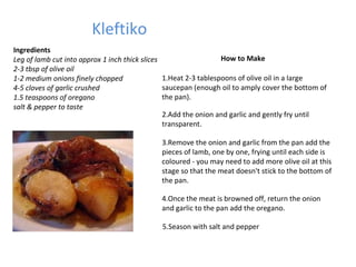 Kleftiko Ingredients Leg of lamb cut into approx 1 inch thick slices  2-3 tbsp of olive oil  1-2 medium onions finely chopped   4-5 cloves of garlic crushed  1.5 teaspoons of oregano  salt & pepper to taste How to Make 1.Heat 2-3 tablespoons of olive oil in a large saucepan (enough oil to amply cover the bottom of the pan). 2.Add the onion and garlic and gently fry until transparent. 3.Remove the onion and garlic from the pan add the pieces of lamb, one by one, frying until each side is coloured - you may need to add more olive oil at this stage so that the meat doesn't stick to the bottom of the pan. 4.Once the meat is browned off, return the onion and garlic to the pan add the oregano. 5.Season with salt and pepper 
