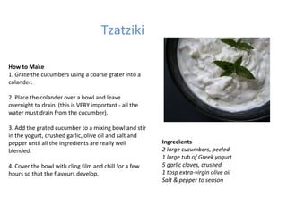 Tzatziki Ingredients 2 large cucumbers, peeled  1 large tub of Greek yogurt 5 garlic cloves, crushed 1 tbsp extra-virgin olive oil Salt & pepper to season How to Make 1. Grate the cucumbers using a coarse grater into a colander.  2. Place the colander over a bowl and leave overnight to drain  (this is VERY important - all the water must drain from the cucumber).  3. Add the grated cucumber to a mixing bowl and stir in the yogurt, crushed garlic, olive oil and salt and pepper until all the ingredients are really well blended.  4. Cover the bowl with cling film and chill for a few hours so that the flavours develop.  