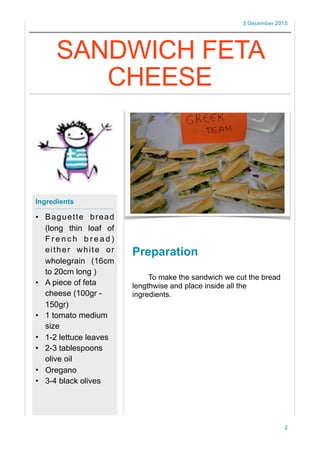 3 December 2015
Preparation
To make the sandwich we cut the bread
lengthwise and place inside all the
ingredients.
2
Ingredients
• Baguette bread
(long thin loaf of
F r e n c h b r e a d )
either white or
wholegrain (16cm
to 20cm long )
• A piece of feta
cheese (100gr -
150gr)
• 1 tomato medium
size
• 1-2 lettuce leaves
• 2-3 tablespoons
olive oil
• Oregano
• 3-4 black olives
SANDWICH FETA
CHEESE
 