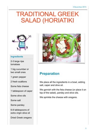 3 December 2015
Preparation
We place all the ingredients in a bowl, adding
salt, caper and olive oil.
We garnish with the feta cheese (or place it on
top of the salad), parsley and olive oils.
We sprinkle the cheese with oregano.
3
Ingredients
2-3 large ripe
tomatoes
1 big cucumber or
two small ones
1 green pepper
2 fresh scallions
Some feta cheese
1 tablespoon of caper
Some olive oils
Some salt
Some parsley
6-8 tablespoons of
extra virgin olive oil
Dried Greek oregano
TRADITIONAL GREEK
SALAD (HORIATIKI
 