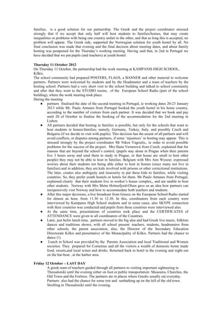 families, is a good solution for our partnership. The Greek and the project coordinator stressed
strongly that if we accept that only half will host students to families/homes, that may create
inequalities or problems with being one country unfair to the other, and that as long this is accepted, no
problem will appear. The Greek side, supported the Norwegian solution for youth hostel by all. No
final conclusion was made that evening and the final decision about meeting dates, and about family
hosting was postponed for the Thursday’s working meeting. Having said that, in 2nd in Portugal we
have decided that we put pupils (and teachers) at youth hostel.

Thursday 11 October 2012
On Thursday 11 October, the partnership had the work meeting at KAMPANIS HIGH SCHOOL,
Kilkis.
The school community had prepared POSTERS, FLAGS, a BANNER and other material to welcome
partners. Partners were welcomed by students and by the Headmaster and a team of teachers by the
hosting school. Partners had a very short visit to the school building and talked to school community
and after that they went to the STUDIO rooms, of the European School Radio (part of the school
building), where the work meeting took place.
During the meeting
     ● partners finalised the date of the second meeting in Portugal, ie working dates 20-23 January
         2013 while Mr. Paulo Antunes from Portugal booked the youth hostel in his home country,
         according to the number of visitors from each partner. It was decided that we book and pay
         until 20 of October to finalise the booking of the accommodation for the 2nd meeting in
         Lisbon.
     ● All partners decided that hosting in families is possible, but only for the schools that want to
         host students in homes/families; namely, Germany, Turkey, Italy, and possibly Czech and
         Bulgaria (if we decide to visit with pupils). This decision has the assent of all partners and will
         avoid conflicts, or disputes among partners, if some ‘injustices’ in hosting may appear. This is
         stressed strongly by the project coordinator Mr Nikos Yagoulis,, in order to avoid possible
         problems for the success of the project. Mrs Hana Vernerová from Czech, explained that for
         reasons that are beyond the school’s control, (pupils stay alone in Prague when their parents
         live 3 hours away and send them to study in Prague, or that house are small to host other
         people) they may not be able to host in families. Belgium with Mrs Ann Wyseur, expressed
         worries about their students not being able either to host in homes (since many not live in
         families) and in addition, they are kids involved with prisons or other correctional institutions.
         The later, creates also ambiguity and insecurity to put these kids to families, while visiting
         countries. So, they prefer youth hostels or hotels for them. Mr Paulo Antunes from Portugal,
         explained clearly that their students live in worker’s house complex,, and are unable to host
         other students. Norway with Mrs Mette Holmefjord-Olsen gave us an idea how partners can
         inexpensively visit Norway and how to accommodate both teachers and students.
     ● After this major decisions, a live broadcast from Greece on the European School Radio started
         for almost an hour, from 11.30 to 12.30. In this, coordinators from each country were
         interviewed by Kampanis High School students and in some cases, also SKYPE connection
         with their countries was conducted and pupils from these countries were interviewed also.
     ● At the same time, presentations of countries took place and the CERTIFICATES of
         ATTENDANCE were given to all coordinators of the Countries.
     ● Later, just befor lunch time, partners moved to the big alea and had Greek live music, folklore
         dances and traditions shown, with all school present: teachers, students, headmasters from
         other schools, the parent association, also, the Director of the Secondary Education
         Directorate Kilkis and presentative of the Munacipality of Kilkis. Partners had the chance to
         dance (!).
     ● Lunch in School was provided by the Parents Association and local Traditional and Women
         societies. They prepared for Comenius and all the visitors a wealth of domestic home made
         food, sweets,and local wines and drinks. Returned back to hotel in the evening and night out
         on the bar-boat , at the harbor area.

Friday 12 October – LAST DAY
        A greek team of teachers guided through all partners to visiting important sightseeing in
        Thessaloniki until the evening either on foot or public transportation: Museums, Churches, the
        Old Town and the Fortress. The partners ate in places where Greeks usually eat everyday.
        Partners also had the chance for some rest and sunbathing up on the hill of the old town.
        Strolling in Thessaloniki until the evening.
 