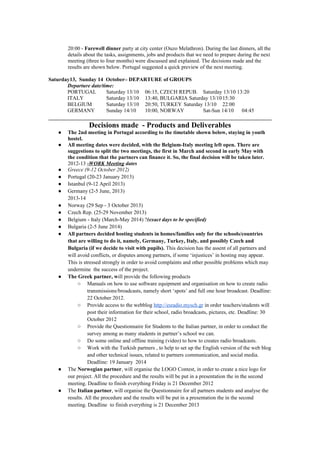 20:00 - Farewell dinner party at city center (Ouzo Melathron). During the last dinners, all the
       details about the tasks, assignments, jobs and products that we need to prepare during the next
       meeting (three to four months) were discussed and explained. The decisions made and the
       results are shown below. Portugal suggested a quick preview of the next meeting.

Saturday13, Sunday 14 October– DEPARTURE of GROUPS
       Departure date/time:
       PORTUGAL         Saturday 13/10 06:15, CZECH REPUB. Saturday 13/10 13:20
       ITALY            Saturday 13/10 13:40, BULGARIA Saturday 13/10 15:30
       BELGIUM          Saturday 13/10 20:50, TURKEY Saturday 13/10 22:00
       GERMANY          Sunday 14/10   10:00, NORWAY         Sat-Sun 14/10  04:45

                 Decisions made - Products and Deliverables
   ●   The 2nd meeting in Portugal according to the timetable shown below, staying in youth
       hostel.
   ●   All meeting dates were decided, with the Belgium-Italy meeting left open. There are
       suggestions to split the two meetings, the first in March and second in early May with
       the condition that the partners can finance it. So, the final decision will be taken later.
       2012-13 -WORK Meeting dates
   ●   Greece (9-12 October 2012)
   ●   Portugal (20-23 January 2013)
   ●   Istanbul (9-12 April 2013)
   ●   Germany (2-5 June, 2013)
       2013-14
   ●   Norway (29 Sep - 3 October 2013)
   ●   Czech Rep. (25-29 November 2013)
   ●   Belgium - Italy (March-May 2014) ?(exact days to be specified)
   ●   Bulgaria (2-5 June 2014)
   ●   All partners decided hosting students in homes/families only for the schools/countries
       that are willing to do it, namely, Germany, Turkey, Italy, and possibly Czech and
       Bulgaria (if we decide to visit with pupils). This decision has the assent of all partners and
       will avoid conflicts, or disputes among partners, if some ‘injustices’ in hosting may appear.
       This is stressed strongly in order to avoid complaints and other possible problems which may
       undermine the success of the project.
   ●   The Greek partner, will provide the following products
            ○ Manuals on how to use software equipment and organisation on how to create radio
                 transmissions/broadcasts, namely short ‘spots’ and full one hour broadcast. Deadline:
                 22 October 2012.
            ○ Provide access to the webblog http://esradio.mysch.gr in order teachers/students will
                 post their information for their school, radio broadcasts, pictures, etc. Deadline: 30
                 October 2012
            ○ Provide the Questionnaire for Students to the Italian partner, in order to conduct the
                 survey among as many students in partner’s school we can.
            ○ Do some online and offline training (video) to how to creates radio broadcasts.
            ○ Work with the Turkish partners , to help to set up the English version of the web blog
                 and other technical issues, related to partners communication, and social media.
                 Deadline: 19 January 2014
   ●   The Norwegian partner, will organise the LOGO Contest, in order to create a nice logo for
       our project. All the procedure and the results will be put in a presentation the in the second
       meeting. Deadline to finish everything Friday is 21 December 2012
   ●   The Italian partner, will organise the Questionnaire for all partners students and analyse the
       results. All the procedure and the results will be put in a presentation the in the second
       meeting. Deadline to finish everything is 21 December 2013
 