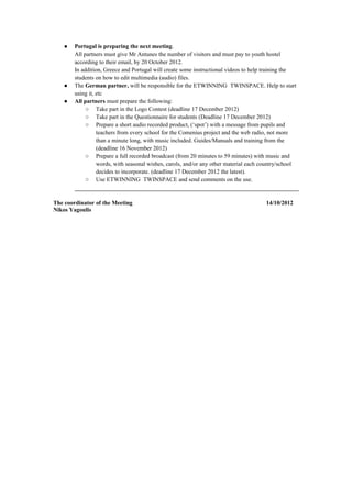●   Portugal is preparing the next meeting.
        All partners must give Mr Antunes the number of visitors and must pay to youth hostel
        according to their email, by 20 October 2012.
        In addition, Greece and Portugal will create some instructional videos to help training the
        students on how to edit multimedia (audio) files.
    ●   The German partner, will be responsible for the ETWINNING TWINSPACE. Help to start
        using it, etc
    ●   All partners must prepare the following:
             ○ Take part in the Logo Contest (deadline 17 December 2012)
             ○ Take part in the Questionnaire for students (Deadline 17 December 2012)
             ○ Prepare a short audio recorded product, (‘spot’) with a message from pupils and
                  teachers from every school for the Comenius project and the web radio, not more
                  than a minute long, with music included. Guides/Manuals and training from the
                  (deadline 16 November 2012)
             ○ Prepare a full recorded broadcast (from 20 minutes to 59 minutes) with music and
                  words, with seasonal wishes, carols, and/or any other material each country/school
                  decides to incorporate. (deadline 17 December 2012 the latest).
             ○ Use ETWINNING TWINSPACE and send comments on the use.


The coordinator of the Meeting                                                         14/10/2012
Nikos Yagoulis
 