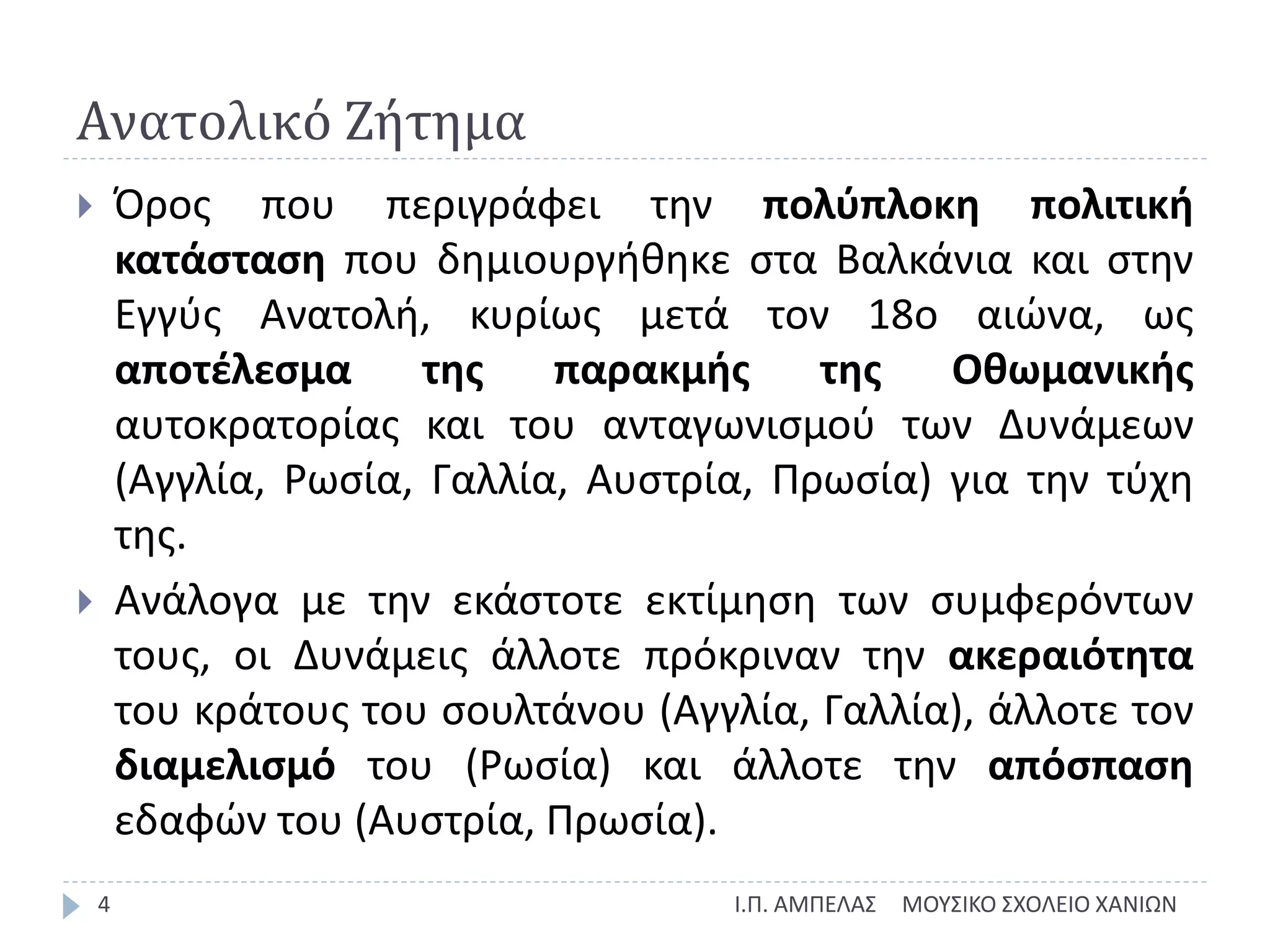 Ανατολικό Ζήτημα
ΜΟΥΣΙΚΟ ΣΧΟΛΕΙΟ ΧΑΝΙΩΝΙ.Π. ΑΜΠΕΛΑΣ4
 Όρος που περιγράφει την πολύπλοκη πολιτική
κατάσταση που δημιουργήθηκε στα Βαλκάνια και στην
Εγγύς Ανατολή, κυρίως μετά τον 18ο αιώνα, ως
αποτέλεσμα της παρακμής της Οθωμανικής
αυτοκρατορίας και του ανταγωνισμού των Δυνάμεων
(Αγγλία, Ρωσία, Γαλλία, Αυστρία, Πρωσία) για την τύχη
της.
 Ανάλογα με την εκάστοτε εκτίμηση των συμφερόντων
τους, οι Δυνάμεις άλλοτε πρόκριναν την ακεραιότητα
του κράτους του σουλτάνου (Αγγλία, Γαλλία), άλλοτε τον
διαμελισμό του (Ρωσία) και άλλοτε την απόσπαση
εδαφών του (Αυστρία, Πρωσία).
 