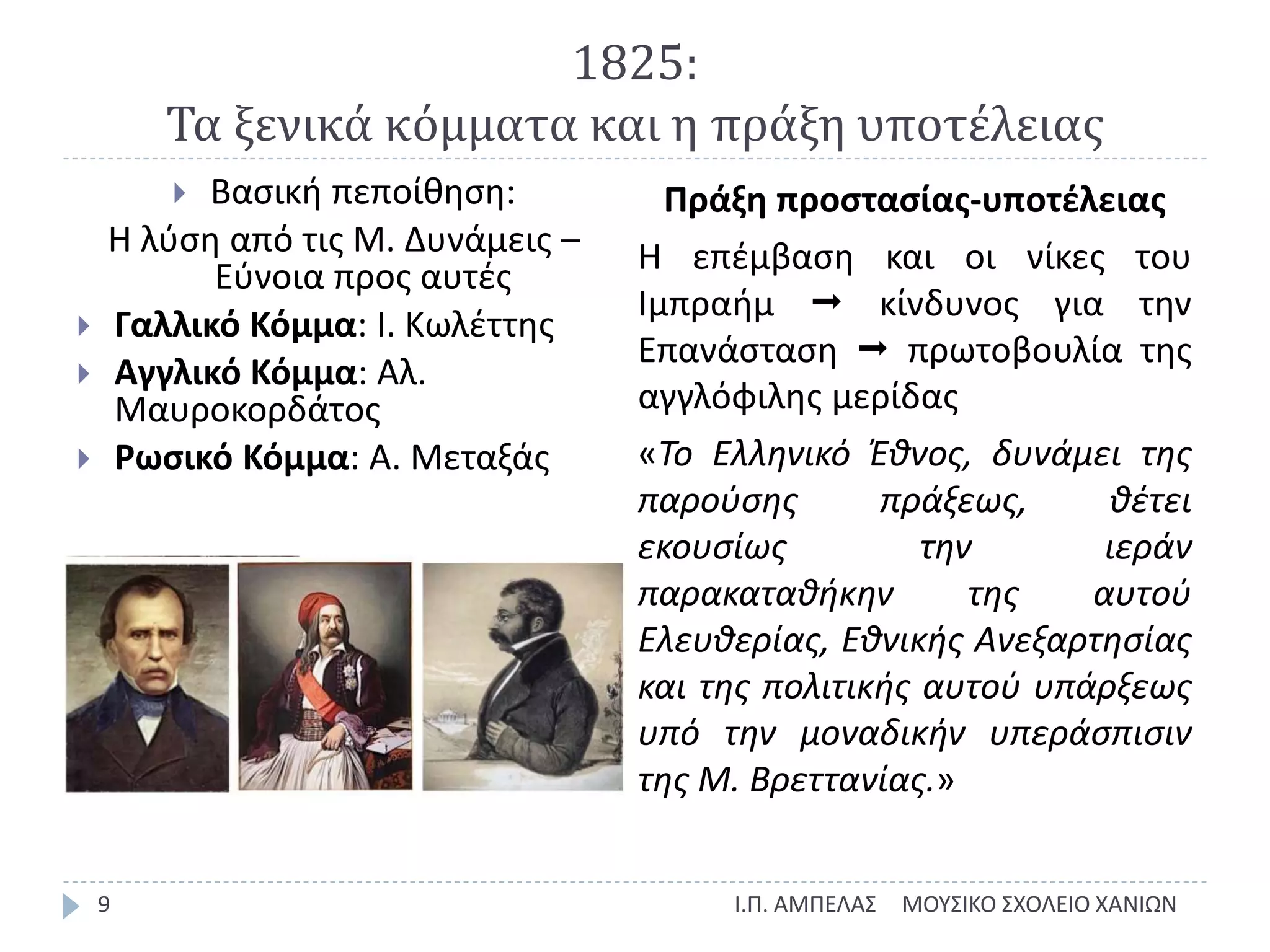 1825:
Τα ξενικά κόμματα και η πράξη υποτέλειας
ΜΟΥΣΙΚΟ ΣΧΟΛΕΙΟ ΧΑΝΙΩΝΙ.Π. ΑΜΠΕΛΑΣ9
 Βασική πεποίθηση:
Η λύση από τις Μ. Δυνάμεις –
Εύνοια προς αυτές
 Γαλλικό Κόμμα: Ι. Κωλέττης
 Αγγλικό Κόμμα: Αλ.
Μαυροκορδάτος
 Ρωσικό Κόμμα: Α. Μεταξάς
Πράξη προστασίας-υποτέλειας
Η επέμβαση και οι νίκες του
Ιμπραήμ  κίνδυνος για την
Επανάσταση  πρωτοβουλία της
αγγλόφιλης μερίδας
«Το Ελληνικό Έθνος, δυνάμει της
παρούσης πράξεως, θέτει
εκουσίως την ιεράν
παρακαταθήκην της αυτού
Ελευθερίας, Εθνικής Ανεξαρτησίας
και της πολιτικής αυτού υπάρξεως
υπό την μοναδικήν υπεράσπισιν
της Μ. Βρεττανίας.»
 
