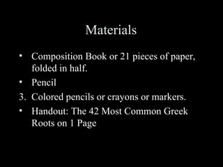 Materials
• Composition Book or 21 pieces of paper,
   folded in half.
• Pencil
3. Colored pencils or crayons or markers.
• Handout: The 42 Most Common Greek
   Roots on 1 Page
 