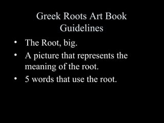Greek Roots Art Book
           Guidelines
• The Root, big.
• A picture that represents the
  meaning of the root.
• 5 words that use the root.
 