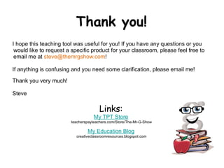 Thank you!
I hope this teaching tool was useful for you! If you have any questions or you
 would like to request a specific product for your classroom, please feel free to
 email me at steve@themrgshow.com!

If anything is confusing and you need some clarification, please email me!

Thank you very much!

Steve
 
                                       Links:
                                    My TPT Store
                        teacherspayteachers.com/Store/The-Mr-G-Show

                                 My Education Blog
                           creativeclassroomresources.blogspot.com
 