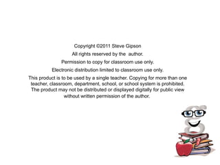 Copyright ©2011 Steve Gipson
                    All rights reserved by the author.
               Permission to copy for classroom use only.
          Electronic distribution limited to classroom use only.
This product is to be used by a single teacher. Copying for more than one
 teacher, classroom, department, school, or school system is prohibited.
 The product may not be distributed or displayed digitally for public view
                 without written permission of the author. 
 
