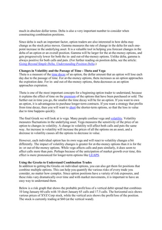 much in absolute dollar terms. Delta is also a very important number to consider when
constructing combination positions.

Since delta is such an important factor, option traders are also interested in how delta may
change as the stock price moves. Gamma measures the rate of change in the delta for each one-
point increase in the underlying asset. It is a valuable tool in helping you forecast changes in the
delta of an option or an overall position. Gamma will be larger for the at-the-money options, and
gets progressively lower for both the in- and out-of-the-money options. Unlike delta, gamma is
always positive for both calls and puts. (For further reading on position delta, see the article:
Going Beyond Simple Delta, Understanding Position Delta.)

Changes in Volatility and the Passage of Time - Theta and Vega
Theta is a measure of the time decay of an option, the dollar amount that an option will lose each
day due to the passage of time. For at-the-money options, theta increases as an option approaches
the expiration date. For in- and out-of-the-money options, theta decreases as an option
approaches expiration.

Theta is one of the most important concepts for a beginning option trader to understand, because
it explains the effect of time on the premium of the options that have been purchased or sold. The
further out in time you go, the smaller the time decay will be for an option. If you want to own
an option, it is advantageous to purchase longer-term contracts. If you want a strategy that profits
from time decay, then you will want to short the shorter-term options, so that the loss in value
due to time happens quickly.

The final Greek we will look at is vega. Many people confuse vega and volatility. Volatility
measures fluctuations in the underlying asset. Vega measures the sensitivity of the price of an
option to changes in volatility. A change in volatility will affect both calls and puts the same
way. An increase in volatility will increase the prices of all the options on an asset, and a
decrease in volatility causes all the options to decrease in value.

However, each individual option has its own vega and will react to volatility changes a bit
differently. The impact of volatility changes is greater for at-the-money options than it is for the
in- or out-of-the-money options. While vega affects calls and puts similarly, it does seem to
affect calls more than puts. Perhaps because of the anticipation of market growth over time, this
effect is more pronounced for longer-term options like LEAPS.

Using the Greeks to Understand Combination Trades
In addition to getting the Greeks on individual options, you can also get them for positions that
combine multiple options. This can help you quantify the various risks of every trade you
consider, no matter how complex. Since option positions have a variety of risk exposures, and
these risks vary dramatically over time and with market movements, it is important to have an
easy way to understand them.

Below is a risk graph that shows the probable profit/loss of a vertical debit spread that combines
10 long January 60 calls with 10 short January 65 calls and 17.5 calls. The horizontal axis shows
various prices of XYZ Corp stock, while the vertical axis shows the profit/loss of the position.
The stock is currently trading at $60 (at the vertical wand).
 