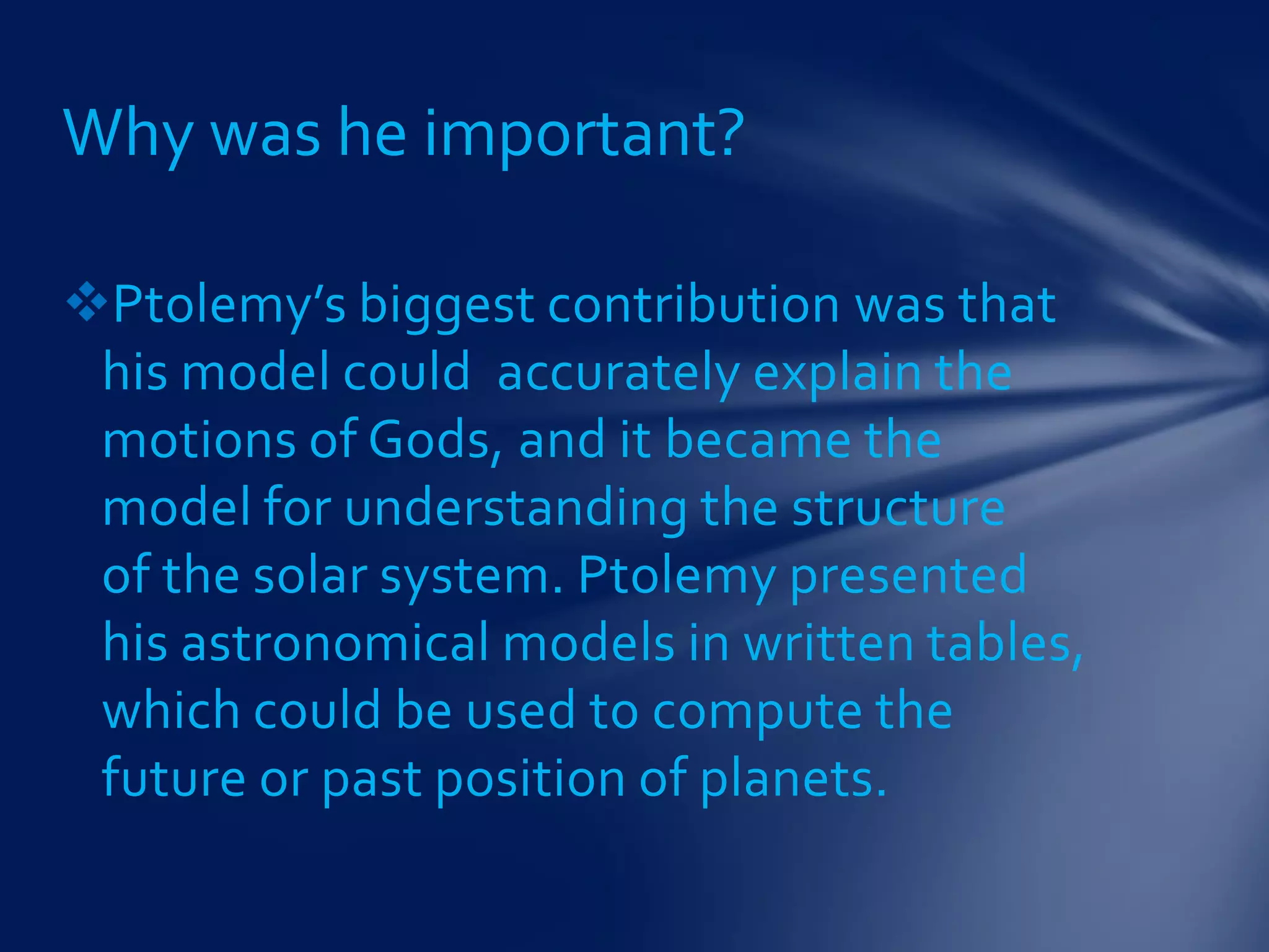 Ptolemy’s biggest contribution was that
his model could accurately explain the
motions of Gods, and it became the
model for understanding the structure
of the solar system. Ptolemy presented
his astronomical models in written tables,
which could be used to compute the
future or past position of planets.
Why was he important?
 