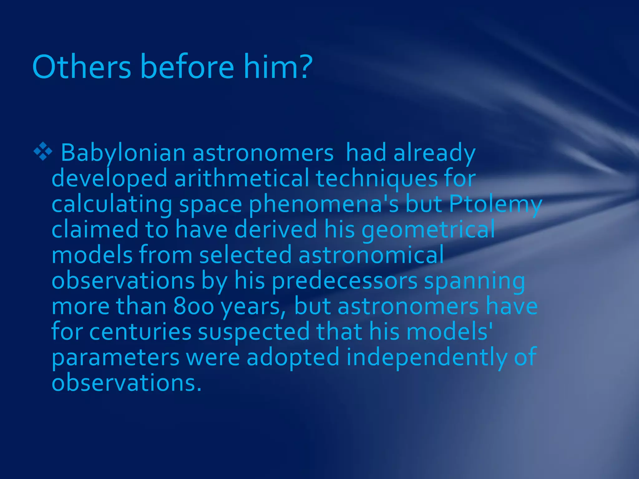  Babylonian astronomers had already
developed arithmetical techniques for
calculating space phenomena's but Ptolemy
claimed to have derived his geometrical
models from selected astronomical
observations by his predecessors spanning
more than 800 years, but astronomers have
for centuries suspected that his models'
parameters were adopted independently of
observations.
Others before him?
 