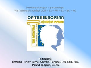 Multilateral project – partnerships
  With reference number COM – 12 – PM – 81 – BC – RO




                       Participants:
Romania, Turkey, Latvia, Slovenia, Portugal, Lithuania, Italy,
                 Poland, Bulgaria, Greece
 