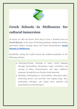Greek Schools in Melbourne for
cultural immersion
At Zenon, we offer all classes, from Prep to Year 6. Students focus on
Greek literacy, in the areas of listening/speaking, reading and writing,
and Greek Culture, through dance and Greek Drama/theatre, Greek
Schools in Melbourne.
Specifically, during the weekly lessons the students participate in the
following activities:
● Listening/Viewing: Listening to native Greek language
through conversations, discussions, songs, recitations, and
viewing of films, documentaries, and other children’s
programs through the use of audio-visual materials.
● Speaking: Participating in conversations, discussing topics,
rehearsing poems, and proverbs, and singing songs. Also,
performing role-plays, and giving short speeches and
presentations on selected topics.
 