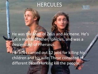 HERCULES
• He was the soon of Zeus and Alcmene. He’s
got a mortal brother, Iphicles, and was a
descendant of Pherseus.
• Heracles carried out 12 jobs for killing his
children and his wife. These consisted of
different beasts lurking kill the people.