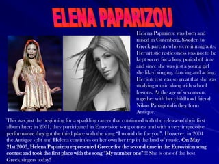 Helena Paparizou was born and
raised in Gutenberg, Sweden by
Greek parents who were immigrants.
Her artistic restlessness was not to be
kept secret for a long period of time
and since she was just a young girl
she liked singing, dancing and acting.
Her interest was so great that she was
studying music along with school
lessons. At the age of seventeen,
together with her childhood friend
Nikos Panagiotidis they form
Antique.
This was just the beginning for a sparkling career that continued with the release of their first
album later; in 2001, they participated in Eurovision song contest and with a very impressive
performance they got the third place with the song “I would die for you”. However, in 2004
the Antique split and Helena continues on her own her trip in the land of music. On May
21st 2005, Helena Paparizou represented Greece for the second time in the Eurovision song
contest and took the first place with the song “My number one”!!! She is one of the best
Greek singers today!
 